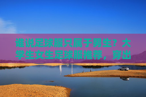 谁说足球服只属于男生?大学生女生足球服推荐,穿出活力与帅气