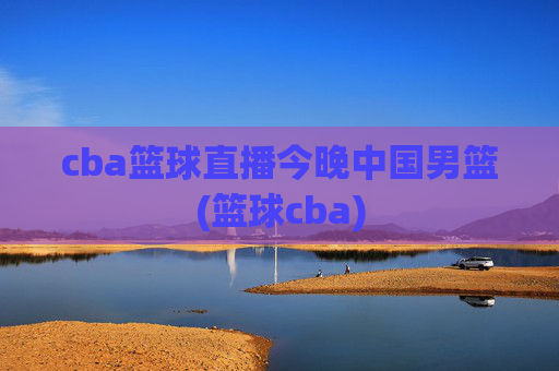 cba篮球直播今晚中国男篮(篮球cba)