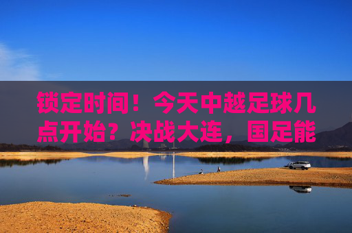 锁定时间!今天中越足球几点开始?决战大连,国足能否逆风翻盘?