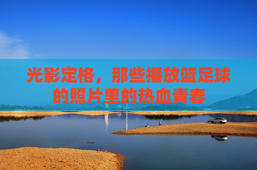 光影定格，那些播放篮足球的照片里的热血青春