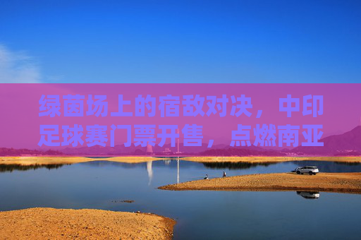 绿茵场上的宿敌对决，中印足球赛门票开售，点燃南亚次大陆的足球狂热