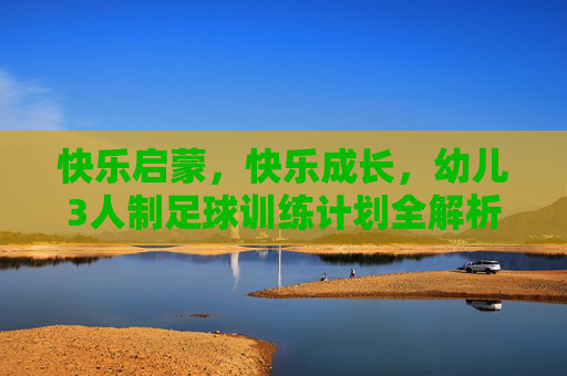 快乐启蒙,快乐成长,幼儿3人制足球训练计划全解析