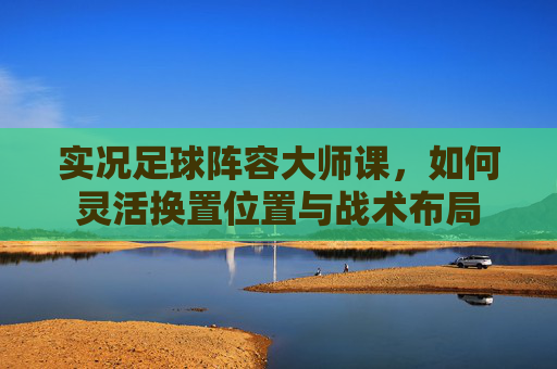 实况足球阵容大师课,如何灵活换置位置与战术布局