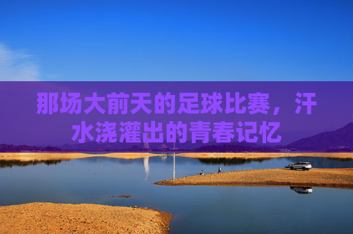 那场大前天的足球比赛,汗水浇灌出的青春记忆