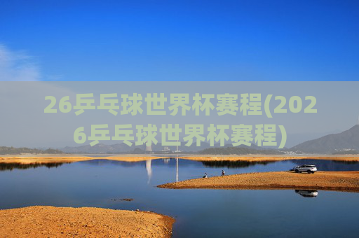 26乒乓球世界杯赛程(2026乒乓球世界杯赛程)