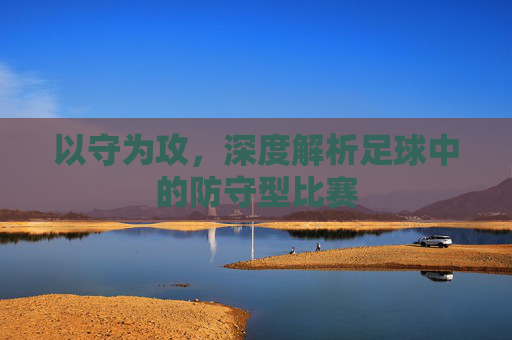 以守为攻,深度解析足球中的防守型比赛