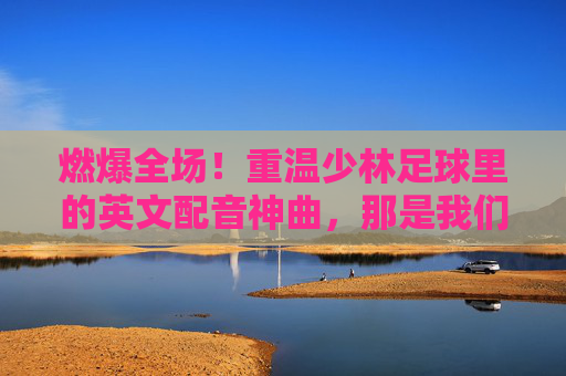 燃爆全场!重温少林足球里的英文配音神曲,那是我们的青春