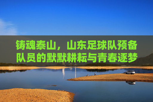 铸魂泰山,山东足球队预备队员的默默耕耘与青春逐梦