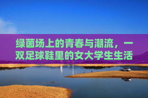 绿茵场上的青春与潮流,一双足球鞋里的女大学生生活