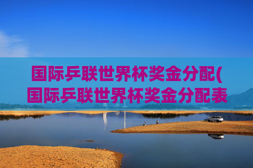 国际乒联世界杯奖金分配(国际乒联世界杯奖金分配表)