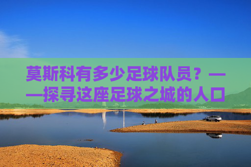 莫斯科有多少足球队员？——探寻这座足球之城的人口密码