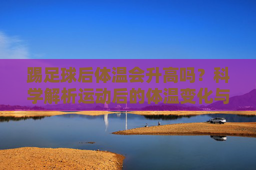 踢足球后体温会升高吗?科学解析运动后的体温变化与健康提示