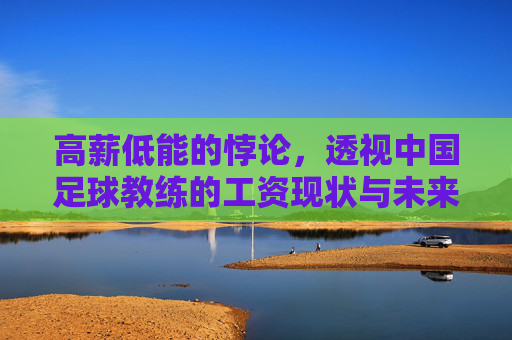 高薪低能的悖论,透视中国足球教练的工资现状与未来