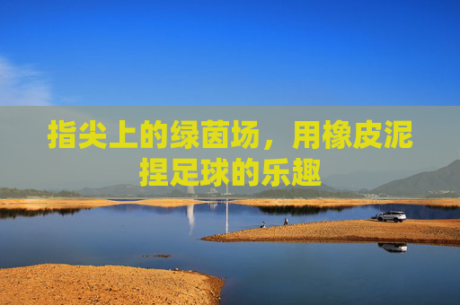 指尖上的绿茵场，用橡皮泥捏足球的乐趣