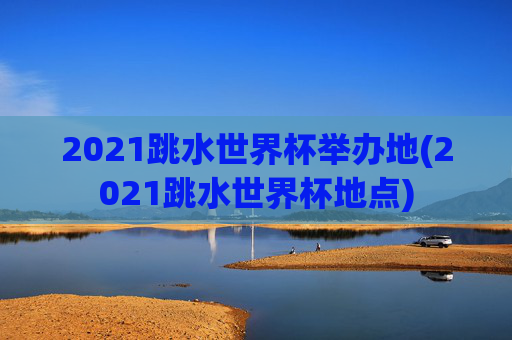 2021跳水世界杯举办地(2021跳水世界杯地点)