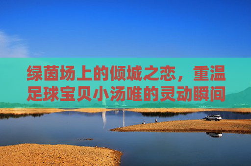 绿茵场上的倾城之恋,重温足球宝贝小汤唯的灵动瞬间