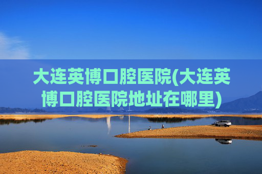 大连英博口腔医院(大连英博口腔医院地址在哪里)
