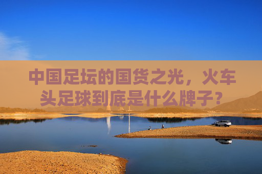 中国足坛的国货之光,火车头足球到底是什么牌子?