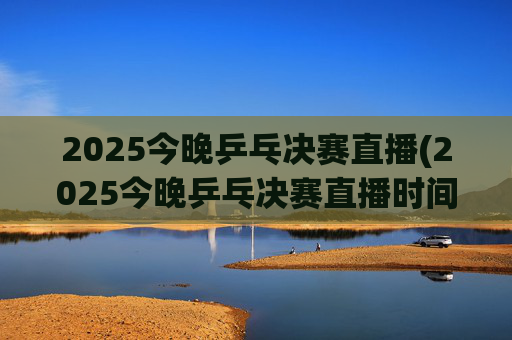2025今晚乒乓决赛直播(2025今晚乒乓决赛直播时间)