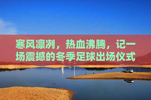 寒风凛冽,热血沸腾,记一场震撼的冬季足球出场仪式