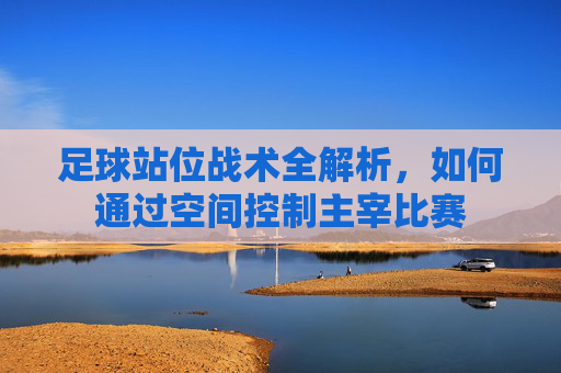 足球站位战术全解析,如何通过空间控制主宰比赛