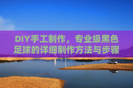 DIY手工制作,专业级黑色足球的详细制作方法与步骤