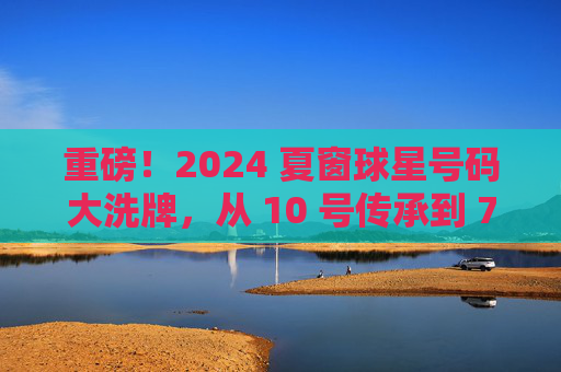 重磅!2024 夏窗球星号码大洗牌,从 10 号传承到 7 号之争,见证足坛传奇的更迭