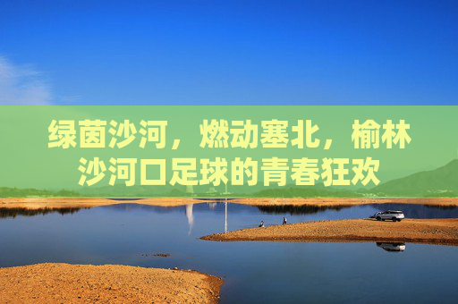 绿茵沙河,燃动塞北,榆林沙河口足球的青春狂欢