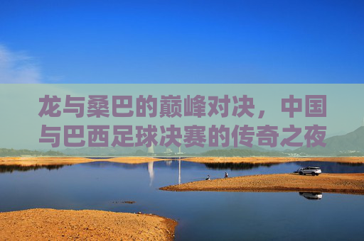 龙与桑巴的巅峰对决,中国与巴西足球决赛的传奇之夜