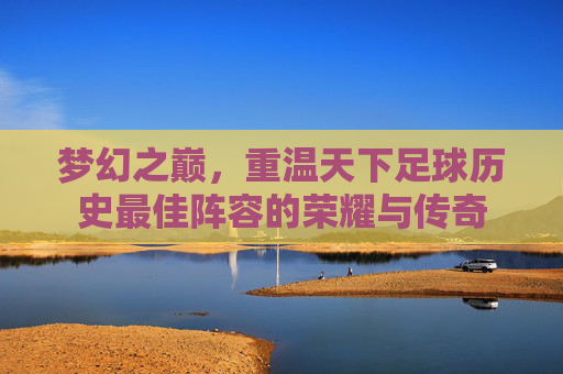 梦幻之巅,重温天下足球历史最佳阵容的荣耀与传奇