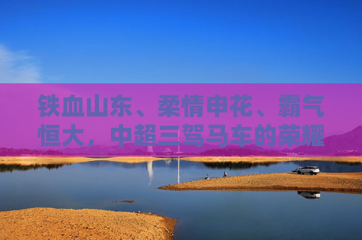 铁血山东、柔情申花、霸气恒大,中超三驾马车的荣耀与往事