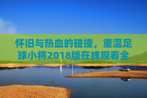 怀旧与热血的碰撞,重温足球小将2018版在线观看全攻略