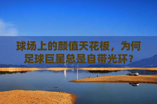 球场上的颜值天花板,为何足球巨星总是自带光环?