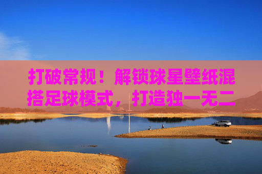 打破常规!解锁球星壁纸混搭足球模式,打造独一无二的视觉盛宴