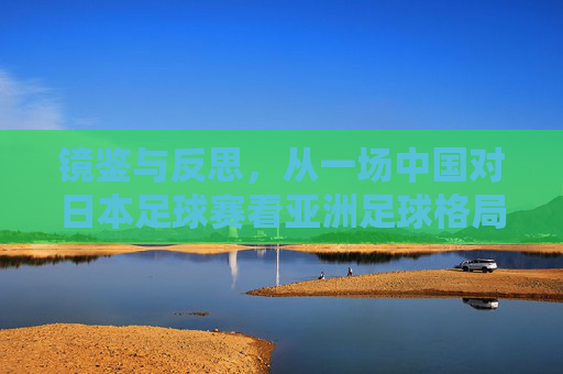 镜鉴与反思,从一场中国对日本足球赛看亚洲足球格局的变迁