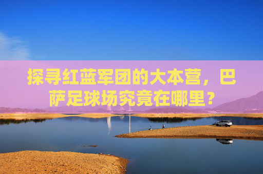 探寻红蓝军团的大本营,巴萨足球场究竟在哪里?