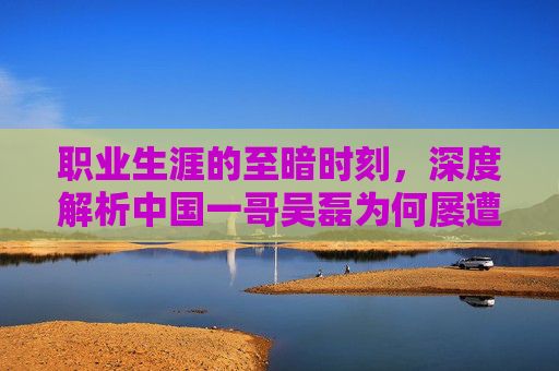 职业生涯的至暗时刻,深度解析中国一哥吴磊为何屡遭非议