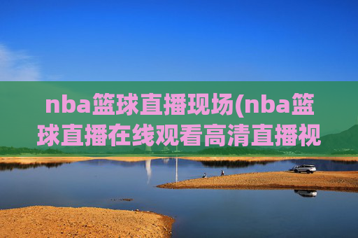 nba篮球直播现场(nba篮球直播在线观看高清直播视频)
