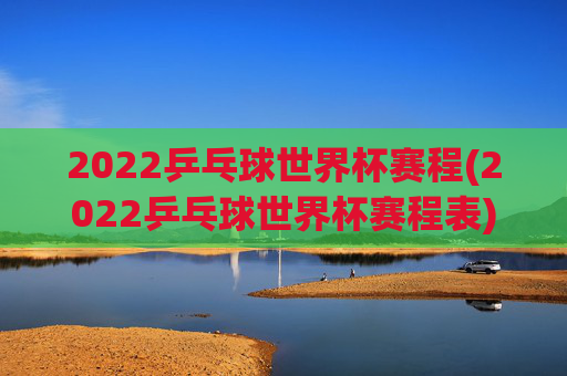 2022乒乓球世界杯赛程(2022乒乓球世界杯赛程表)