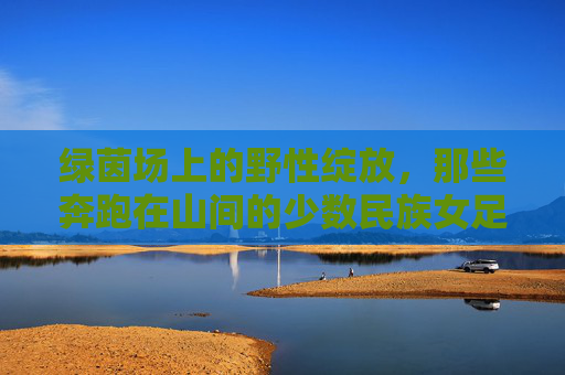 绿茵场上的野性绽放,那些奔跑在山间的少数民族女足球员