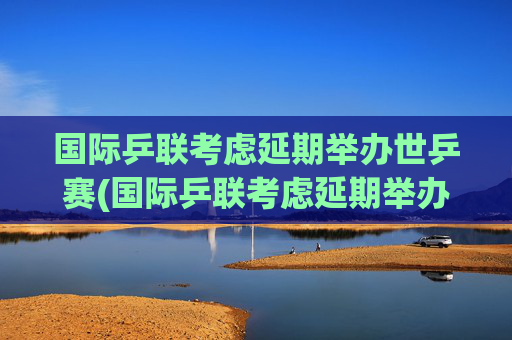 国际乒联考虑延期举办世乒赛(国际乒联考虑延期举办世乒赛吗)