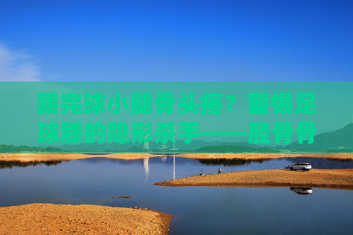 踢完球小腿骨头疼?警惕足球膝的隐形杀手——胫骨骨膜炎