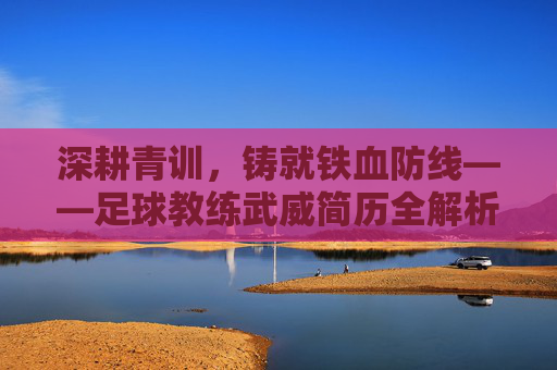 深耕青训，铸就铁血防线——足球教练武威简历全解析