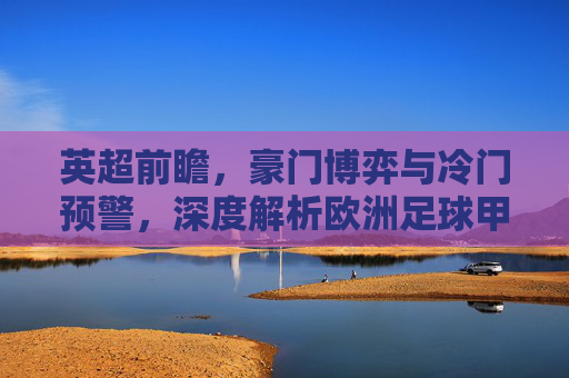 英超前瞻,豪门博弈与冷门预警,深度解析欧洲足球甲级联赛赛事推荐
