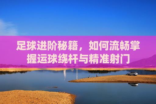 足球进阶秘籍,如何流畅掌握运球绕杆与精准射门