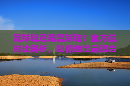 足球鞋还是篮球鞋?全方位对比解析,助你选出最适合自己的那一双