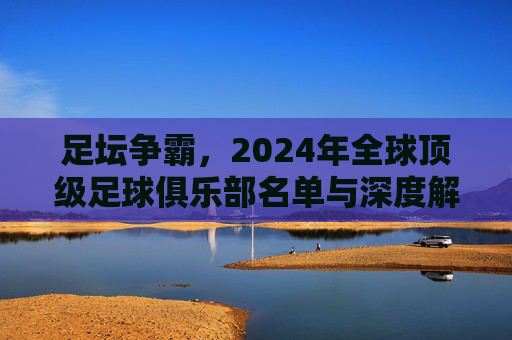 足坛争霸,2024年全球顶级足球俱乐部名单与深度解析