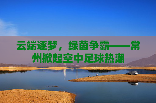 云端逐梦,绿茵争霸——常州掀起空中足球热潮