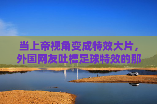 当上帝视角变成特效大片,外国网友吐槽足球特效的那些神评