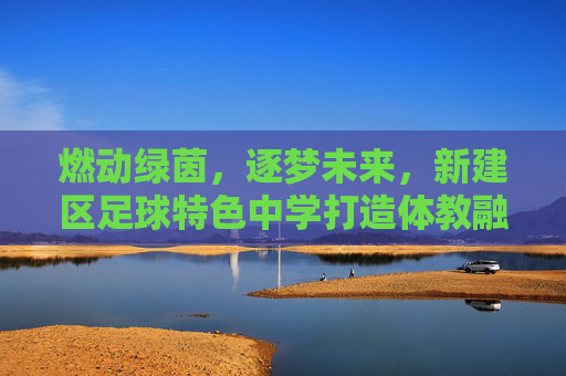燃动绿茵，逐梦未来，新建区足球特色中学打造体教融合新名片